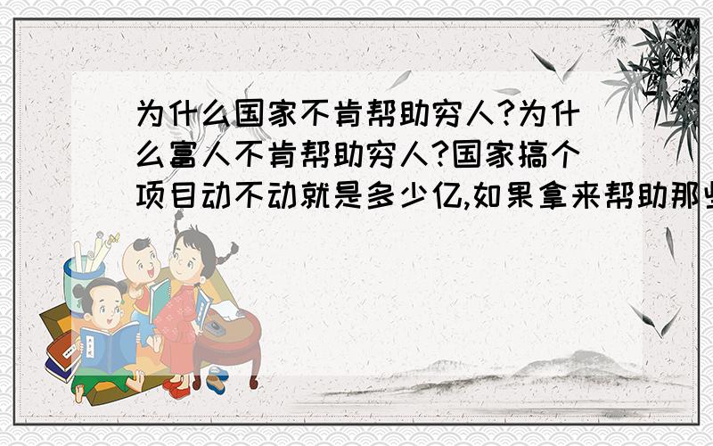 为什么国家不肯帮助穷人?为什么富人不肯帮助穷人?国家搞个项目动不动就是多少亿,如果拿来帮助那些社会最底层的群众,那将能惠及多少人啊,虽然国家是在扶贫,可是每年真正涉及到的人那