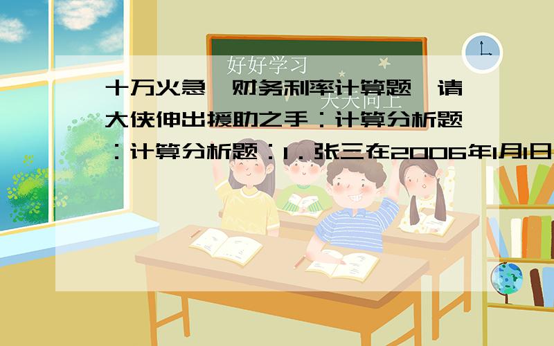 十万火急,财务利率计算题,请大侠伸出援助之手：计算分析题：计算分析题：1．张三在2006年1月1日存入银行2000元,年利率为10%,要求计算：（1）每年复利一次,2009年1月1日存款账户余额是多少?(