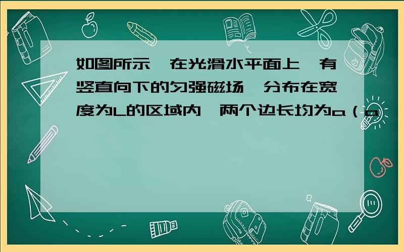 如图所示,在光滑水平面上,有竖直向下的匀强磁场,分布在宽度为L的区域内,两个边长均为a（a