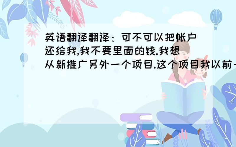 英语翻译翻译：可不可以把帐户还给我,我不要里面的钱.我想从新推广另外一个项目.这个项目我以前一直做的很好的.）翻译的客气点.说点好话.翻译好的我加50分.