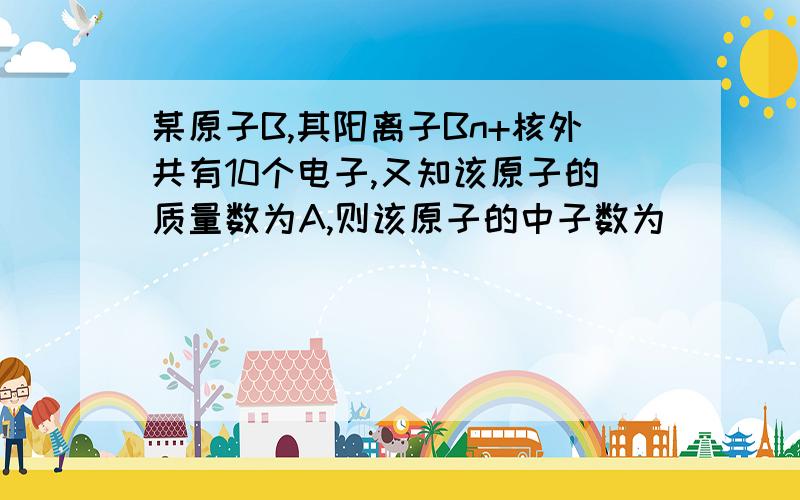 某原子B,其阳离子Bn+核外共有10个电子,又知该原子的质量数为A,则该原子的中子数为