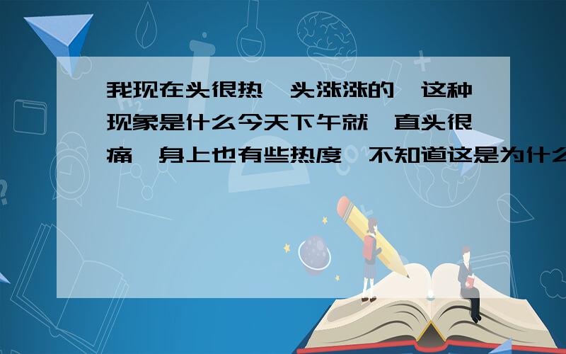 我现在头很热,头涨涨的,这种现象是什么今天下午就一直头很痛,身上也有些热度,不知道这是为什么