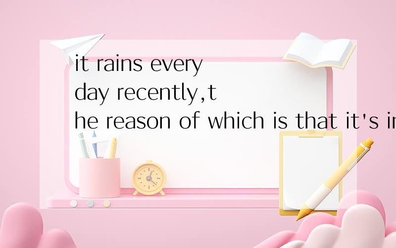 it rains everyday recently,the reason of which is that it's in the rainy season.it rains every day recently,the reason of which is that it's in the rainy season.这句话对吗?有语法问题吗?