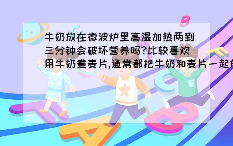 牛奶放在微波炉里高温加热两到三分钟会破坏营养吗?比较喜欢用牛奶煮麦片,通常都把牛奶和麦片一起放微波炉里面高温煮三分钟.不过好像牛奶不宜煮太久的,这样会不会破坏牛奶的营养价值