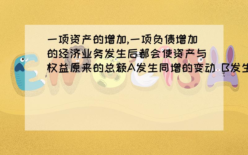 一项资产的增加,一项负债增加的经济业务发生后都会使资产与权益原来的总额A发生同增的变动 B发生同减的变动 D发生不等额变动（能解释下这题怎么理解吗?）