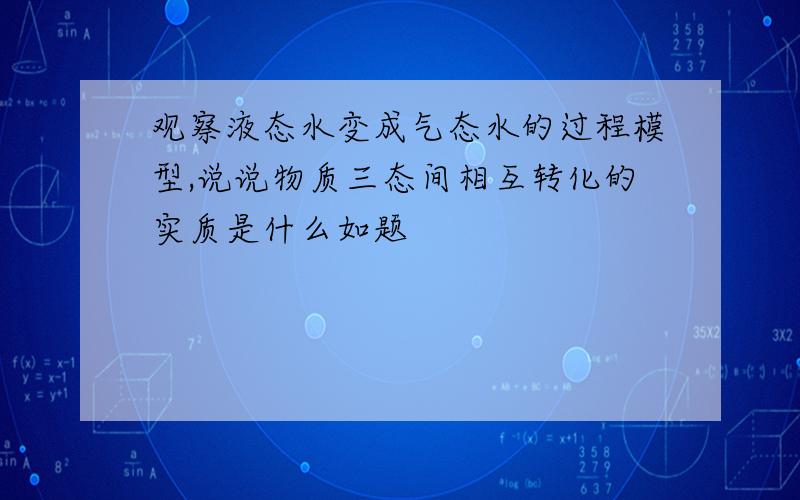 观察液态水变成气态水的过程模型,说说物质三态间相互转化的实质是什么如题