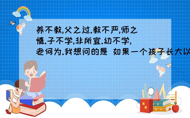 养不教,父之过.教不严,师之惰.子不学,非所宜.幼不学,老何为.我想问的是 如果一个孩子长大以后没有学到什么真本事 是谁的责任?大家又怎么看标题这句话?