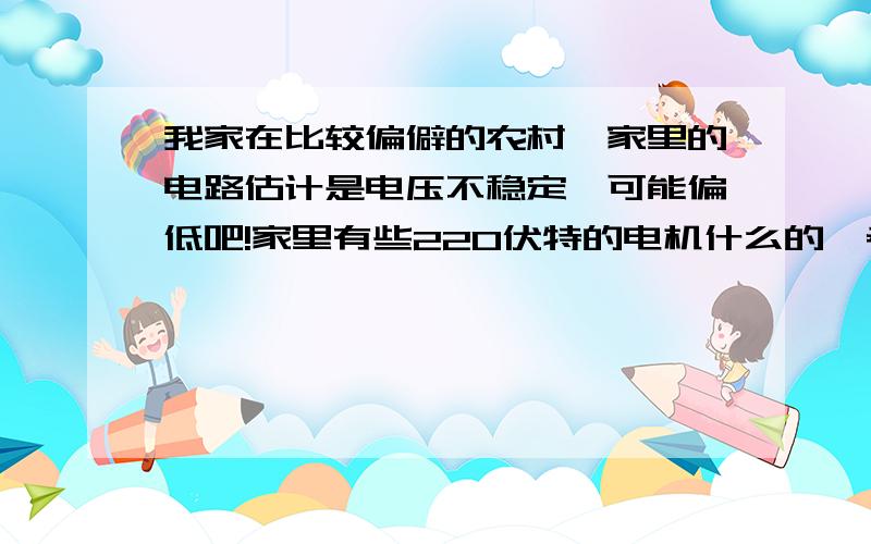 我家在比较偏僻的农村,家里的电路估计是电压不稳定,可能偏低吧!家里有些220伏特的电机什么的,老是出现憋死的情况,问有没有好的解决方法,进网线路是四平方铝线,估计够了,负载功率一般