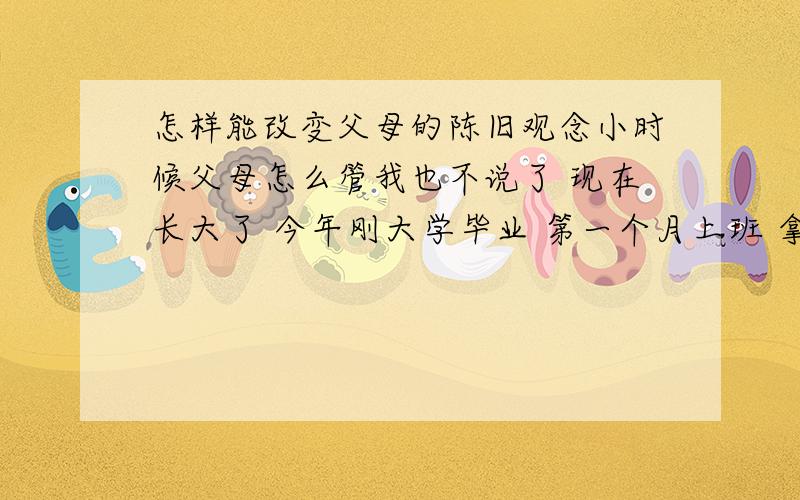 怎样能改变父母的陈旧观念小时候父母怎么管我也不说了 现在长大了 今年刚大学毕业 第一个月上班 拿了3800工资 出去和同事吃顿饭他们就说我乱花钱 为此还打了一架 我说这钱留着干嘛啊