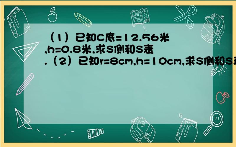 （1）已知C底=12.56米,h=0.8米,求S侧和S表.（2）已知r=8cm,h=10cm,求S侧和S表.（3）已知d=4dm,h=4dm,求S侧和S表.