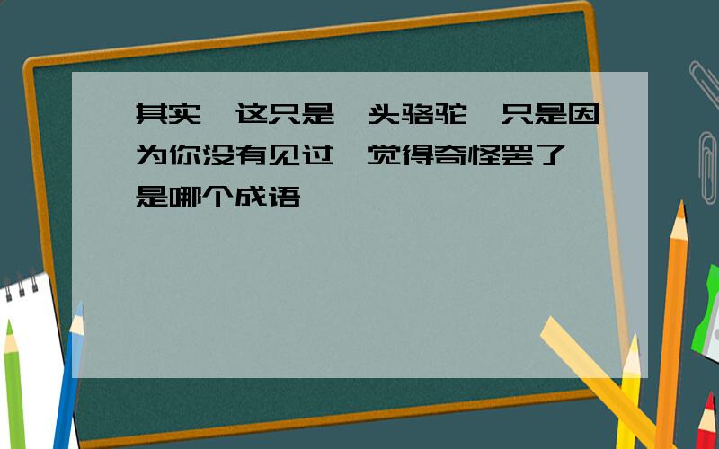 其实,这只是一头骆驼,只是因为你没有见过,觉得奇怪罢了 是哪个成语