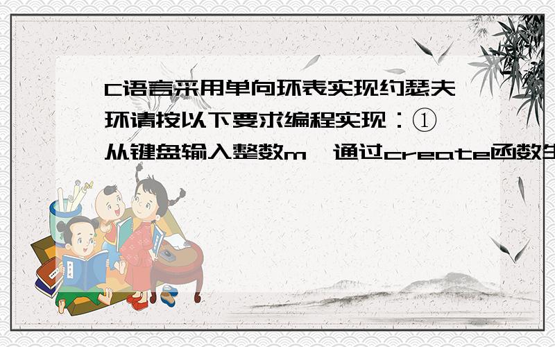 C语言采用单向环表实现约瑟夫环请按以下要求编程实现：① 从键盘输入整数m,通过create函数生成一个具有m个结点的单向环表.环表中的结点编号依次为1,2,……,m.② 从键盘输入整数s（1