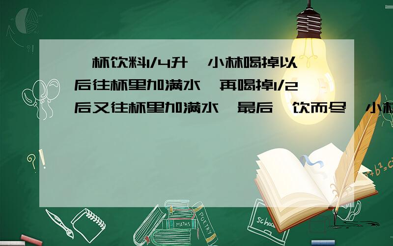 一杯饮料1/4升,小林喝掉以后往杯里加满水,再喝掉1/2后又往杯里加满水,最后一饮而尽,小林喝了升饮料