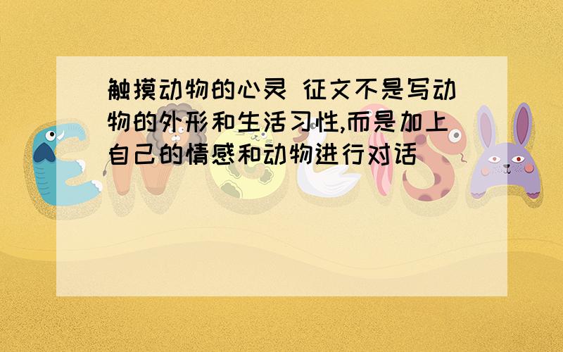 触摸动物的心灵 征文不是写动物的外形和生活习性,而是加上自己的情感和动物进行对话