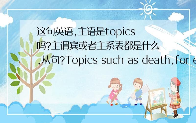 这句英语,主语是topics吗?主谓宾或者主系表都是什么,从句?Topics such as death,for example,were once considered so upsetting and unpleasant that it was a taboo to even talk about them.