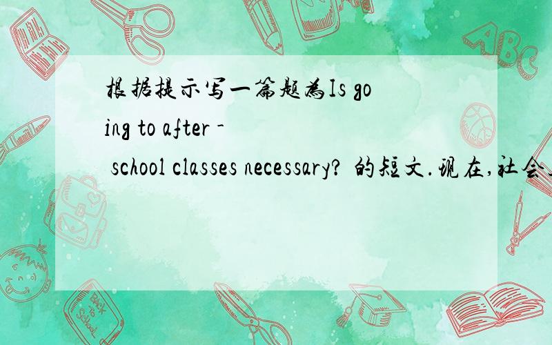 根据提示写一篇题为Is going to after - school classes necessary? 的短文.现在,社会上课后辅导机构火爆.请结合你的亲身体验,根据提示写一篇题为“Is going to after - school classes necessary?”的短文 词数80