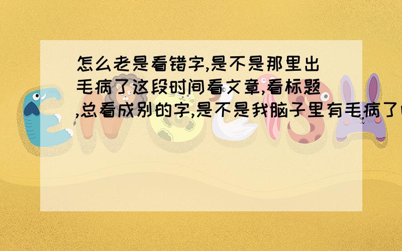 怎么老是看错字,是不是那里出毛病了这段时间看文章,看标题,总看成别的字,是不是我脑子里有毛病了呀前奏能看成前妻,设有能看成没有,还有好多这样的错误.呵呵!很是晕!