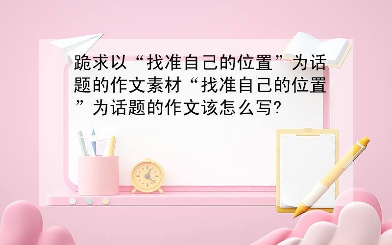 跪求以“找准自己的位置”为话题的作文素材“找准自己的位置”为话题的作文该怎么写?