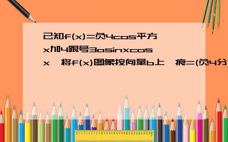 已知f(x)=负4cos平方x加4跟号3asinxcosx,将f(x)图象按向量b上一痕=(负4分之派,2)平移后,图象关于直线...已知f(x)=负4cos平方x加4跟号3asinxcosx,将f(x)图象按向量b上一痕=(负4分之派,2)平移后,图象关于直