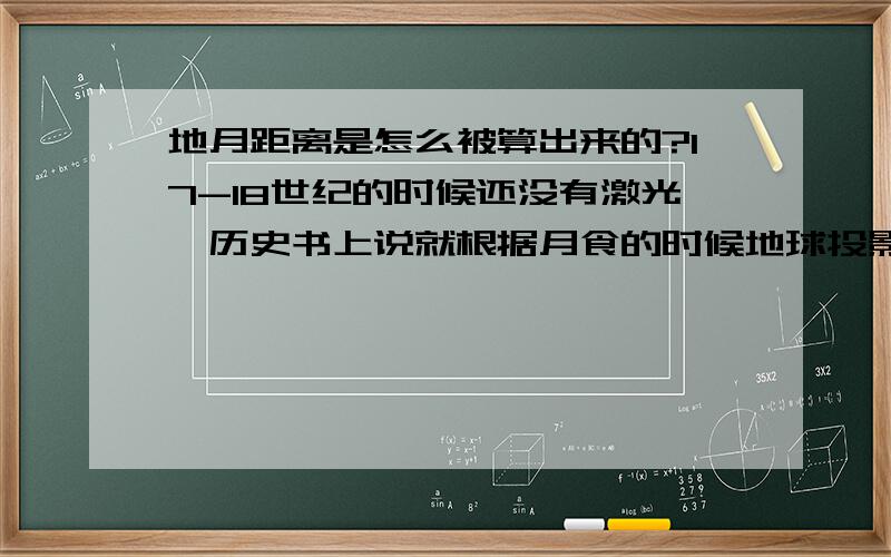 地月距离是怎么被算出来的?17-18世纪的时候还没有激光,历史书上说就根据月食的时候地球投影算出地月距离.可是这个估计的过程是怎么样的?怎么一个影子大小就能算出距离了?那个影子的大