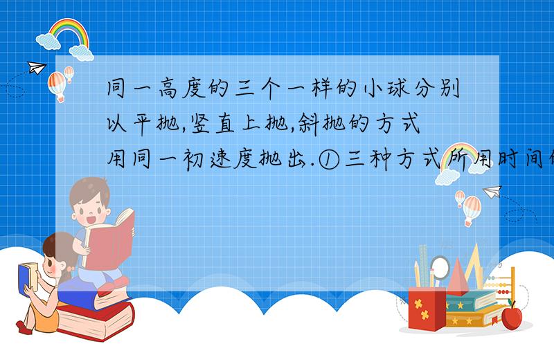 同一高度的三个一样的小球分别以平抛,竖直上抛,斜抛的方式用同一初速度抛出.①三种方式所用时间的大小排列顺序 ②三种方式的末速度一样吗?大小一样吗?