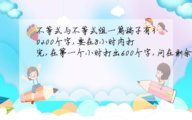 不等式与不等式组一篇稿子有30200个字,要在8小时内打完,在第一个小时打出600个字,问在剩余的时间内,每小时至少要打出多少个字才能按时完成任务?