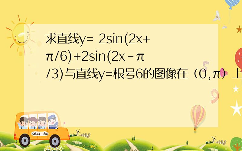 求直线y= 2sin(2x+π/6)+2sin(2x-π/3)与直线y=根号6的图像在（0,π）上所在交点的坐标