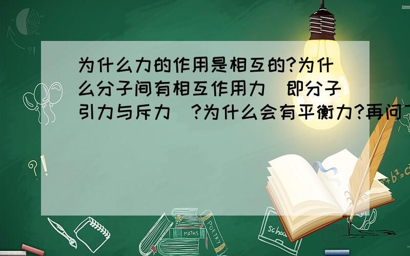 为什么力的作用是相互的?为什么分子间有相互作用力（即分子引力与斥力）?为什么会有平衡力?再问下为什么两物体叠加在一起上面那物体的所受重力变成对下面物体的压力了呢大家来谈谈