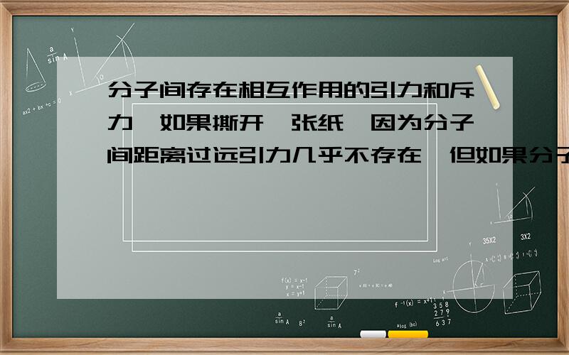 分子间存在相互作用的引力和斥力,如果撕开一张纸,因为分子间距离过远引力几乎不存在,但如果分子间距离恢复,纸能否复原