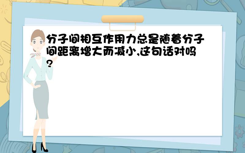 分子间相互作用力总是随着分子间距离增大而减小,这句话对吗?