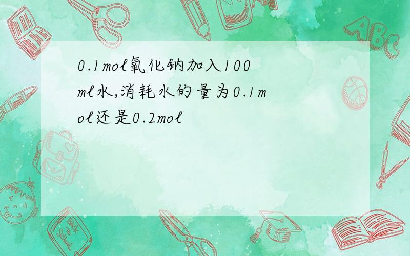 0.1mol氧化钠加入100ml水,消耗水的量为0.1mol还是0.2mol