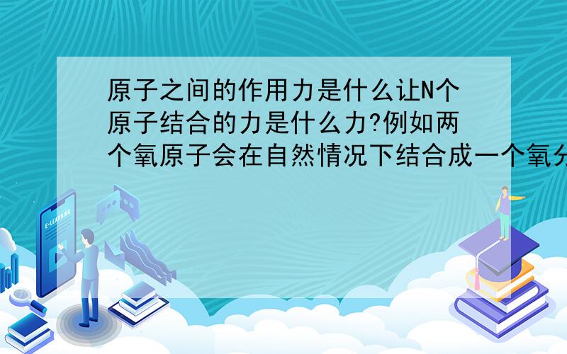 原子之间的作用力是什么让N个原子结合的力是什么力?例如两个氧原子会在自然情况下结合成一个氧分子.这种力是什么力?还是引力?