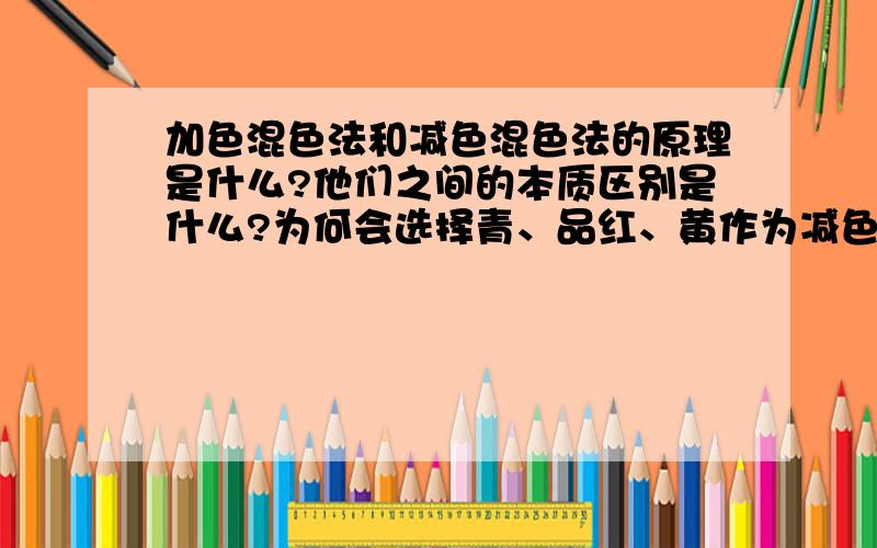 加色混色法和减色混色法的原理是什么?他们之间的本质区别是什么?为何会选择青、品红、黄作为减色三原色?请具体回答,说明原因,谢谢.