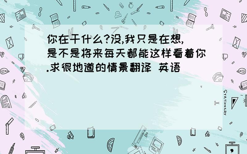 你在干什么?没,我只是在想,是不是将来每天都能这样看着你.求很地道的情景翻译 英语