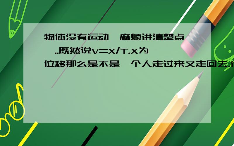 物体没有运动,麻烦讲清楚点、、..既然说V=X/T，X为位移那么是不是一个人走过来又走回去，他的位移为0，T为1h,但是他的V为0？