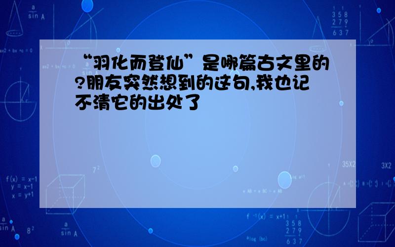 “羽化而登仙”是哪篇古文里的?朋友突然想到的这句,我也记不清它的出处了