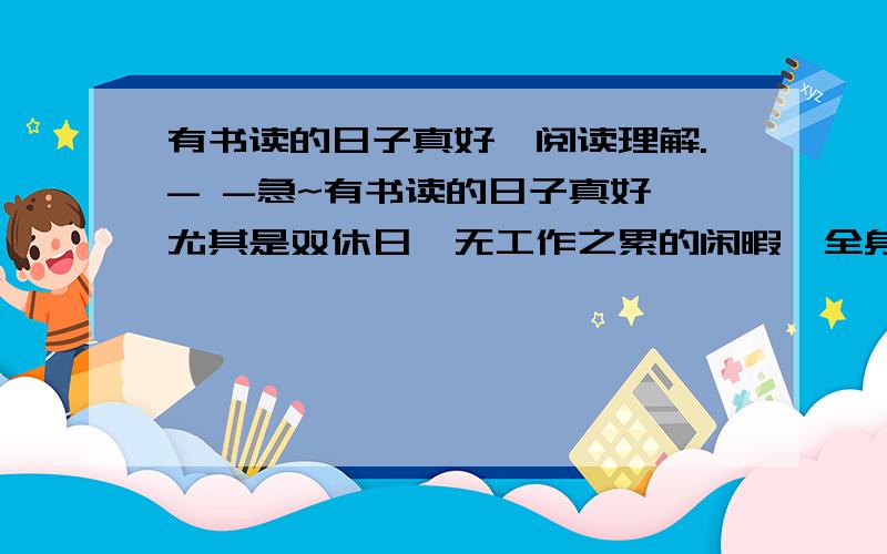 有书读的日子真好【阅读理解.- -急~有书读的日子真好,尤其是双休日,无工作之累的闲暇,全身轻松.此时,一杯清茶,一本好书,一支钢笔及若干张文摘卡片,营造出一个温馨的读书氛围,试问：这