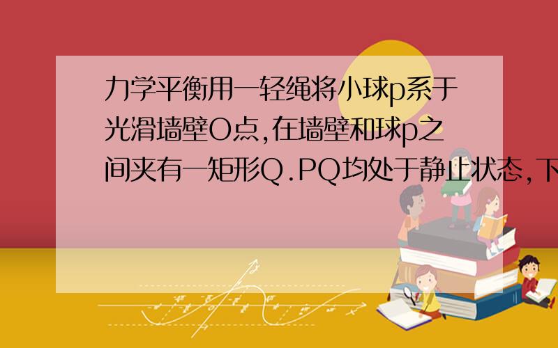 力学平衡用一轻绳将小球p系于光滑墙壁O点,在墙壁和球p之间夹有一矩形Q.PQ均处于静止状态,下列说法正确的是AQ受3个力BP受4个力C若绳子变短,Q受摩擦力将增大D若绳子变长,绳子拉力将变小