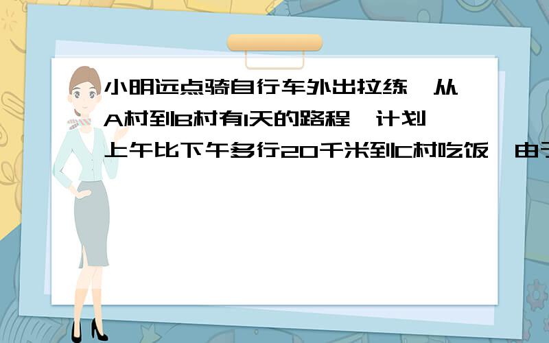 小明远点骑自行车外出拉练,从A村到B村有1天的路程,计划上午比下午多行20千米到C村吃饭,由于下雨,中午才到D村,只行驶了原计划的三分之一,过了D村又骑了80千米,傍晚到E村才停下来休息,小明