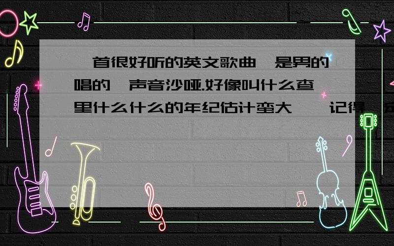 一首很好听的英文歌曲,是男的唱的,声音沙哑.好像叫什么查里什么什么的年纪估计蛮大咯`记得一定要好听的,最多是这2年内出的歌曲有点忧伤的`我在迪吧里听过