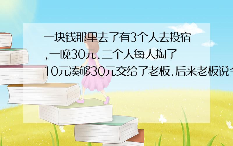 一块钱那里去了有3个人去投宿,一晚30元.三个人每人掏了10元凑够30元交给了老板.后来老板说今天优惠只要25元就够了,拿出5元命令服务生退还给他们,服务生偷偷藏起了2元,然后,把剩下的3元钱