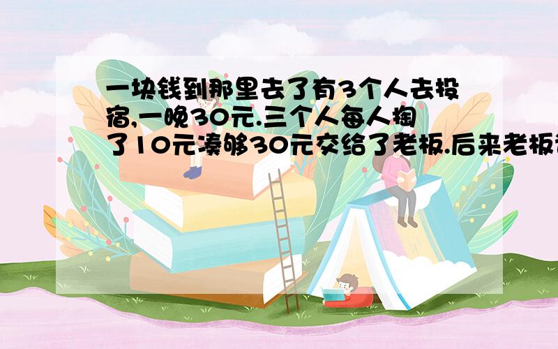 一块钱到那里去了有3个人去投宿,一晚30元.三个人每人掏了10元凑够30元交给了老板.后来老板说今天优惠只要25元就够了,拿出5元命令服务生退还给他们,服务生偷偷藏起了2元,然后,把剩下的3元