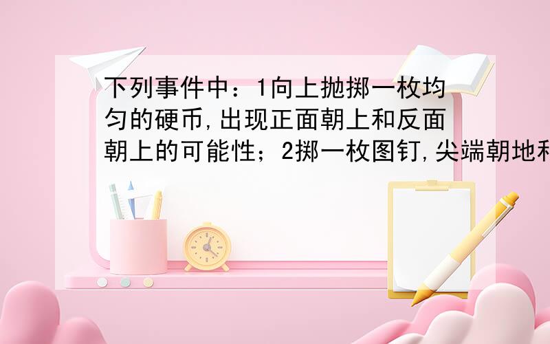 下列事件中：1向上抛掷一枚均匀的硬币,出现正面朝上和反面朝上的可能性；2掷一枚图钉,尖端朝地和尖端...下列事件中：1向上抛掷一枚均匀的硬币,出现正面朝上和反面朝上的可能性；2掷一