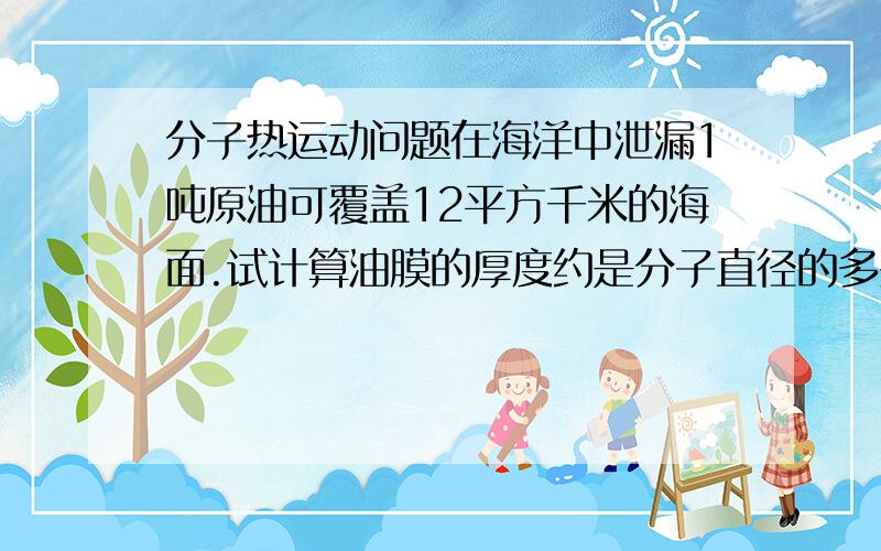 分子热运动问题在海洋中泄漏1吨原油可覆盖12平方千米的海面.试计算油膜的厚度约是分子直径的多少倍?答案是9×105（5是次方）.为什么?