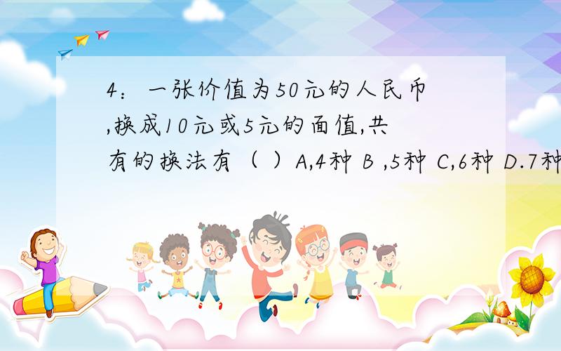 4：一张价值为50元的人民币,换成10元或5元的面值,共有的换法有（ ）A,4种 B ,5种 C,6种 D.7种写出具体方法谢谢