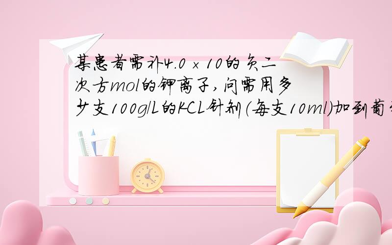 某患者需补4.0×10的负二次方mol的钾离子,问需用多少支100g/L的KCL针剂（每支10ml）加到葡萄糖溶液中静脉滴注?