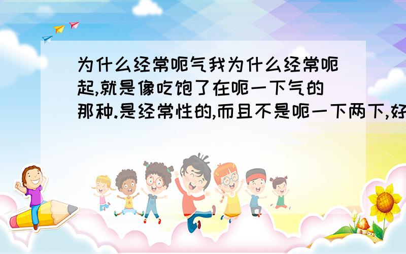 为什么经常呃气我为什么经常呃起,就是像吃饱了在呃一下气的那种.是经常性的,而且不是呃一下两下,好象是想呃几下由我控制一样,好象肚子里面有排不完的气一样,是五脏六腑出现问题了吗?