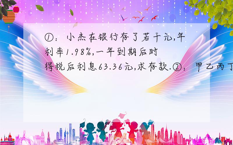 ①：小杰在银行存了若干元,年利率1.98%,一年到期后时得税后利息63.36元,求存款.②：甲乙丙丁4人抢劫了300000元,现如此分赃：甲与乙分得赃款的比例为1：3、丁拿的最多、丙与甲分的赃款比例