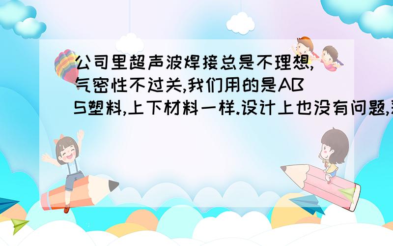 公司里超声波焊接总是不理想,气密性不过关,我们用的是ABS塑料,上下材料一样.设计上也没有问题,采用的是标准设计（参考手册）,但是大部分产品焊下来还是气密性不好,真是太伤脑筋了.