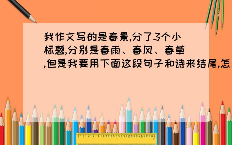 我作文写的是春景,分了3个小标题,分别是春雨、春风、春草,但是我要用下面这段句子和诗来结尾,怎么办“曾记否,当年羽星隐曜,不知东西,雨箭风刀摧残得花木凋零,落红狼藉.有谁个敢想既挽